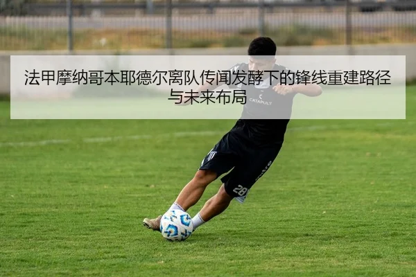 法甲摩纳哥本耶德尔离队传闻发酵下的锋线重建路径与未来布局