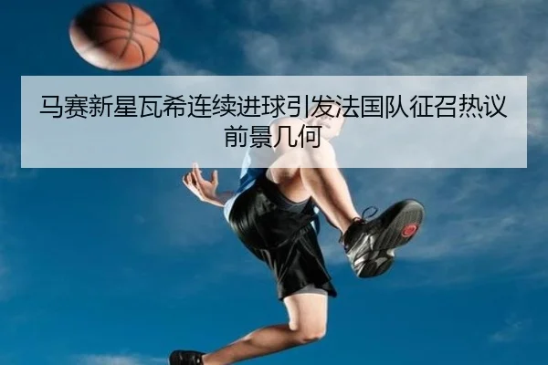 马赛新星瓦希连续进球引发法国队征召热议前景几何 | kaiyun