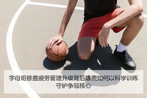 字母哥膝盖疲劳管理升级背后雄鹿如何以科学训练守护争冠核心 | kaiyun